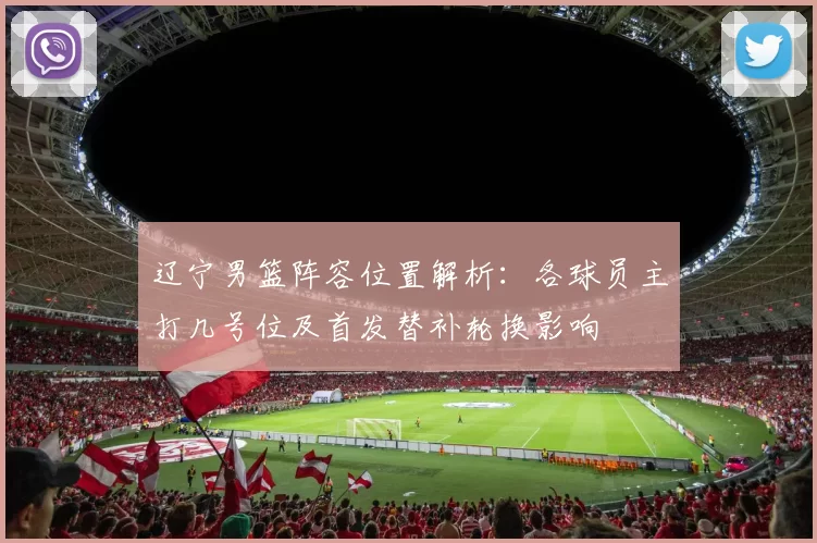 辽宁男篮阵容位置解析：各球员主打几号位及首发替补轮换影响