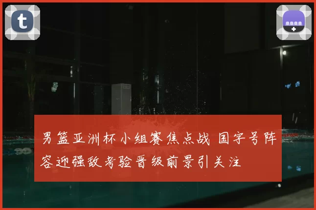 男篮亚洲杯小组赛焦点战 国字号阵容迎强敌考验晋级前景引关注