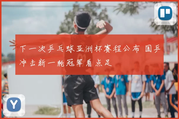 下一次乒乓球亚洲杯赛程公布 国乒冲击新一轮冠军看点足