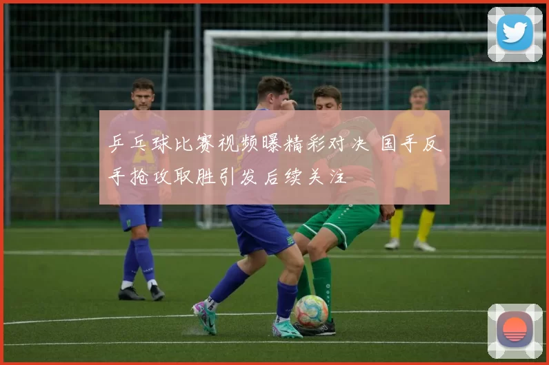 乒乓球比赛视频曝精彩对决 国手反手抢攻取胜引发后续关注