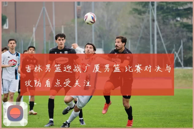 吉林男篮迎战广厦男篮 比赛对决与攻防看点受关注