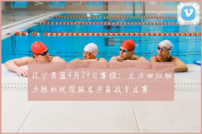 辽宁男篮4月29日赛报:主力回归助力胜利巩固排名并备战季后赛