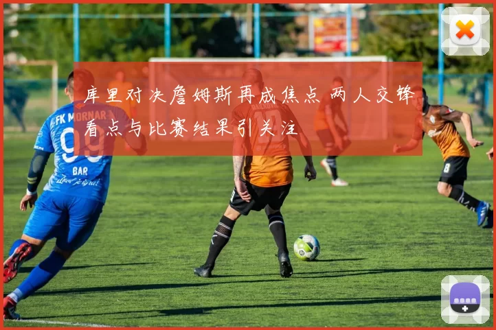 库里对决詹姆斯再成焦点 两人交锋看点与比赛结果引关注