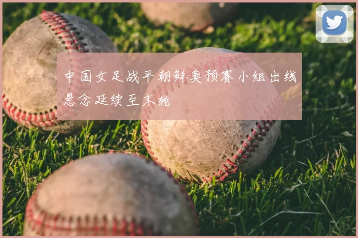 中国女足战平朝鲜奥预赛小组出线悬念延续至末轮