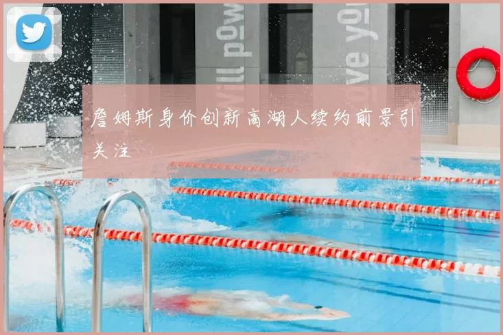 詹姆斯身价创新高湖人续约前景引关注