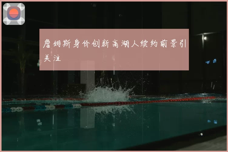 詹姆斯身价创新高湖人续约前景引关注