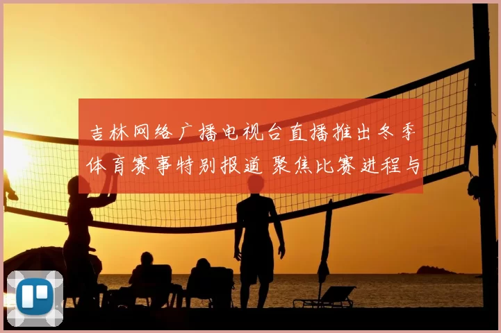 吉林网络广播电视台直播推出冬季体育赛事特别报道 聚焦比赛进程与赛场亮点