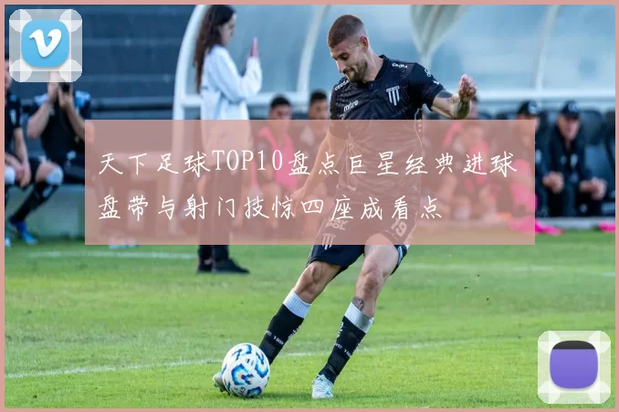 天下足球TOP10盘点巨星经典进球 盘带与射门技惊四座成看点