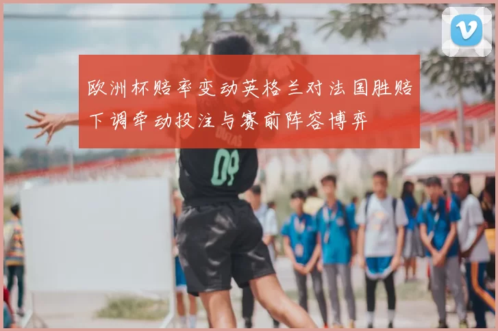 欧洲杯赔率变动英格兰对法国胜赔下调牵动投注与赛前阵容博弈