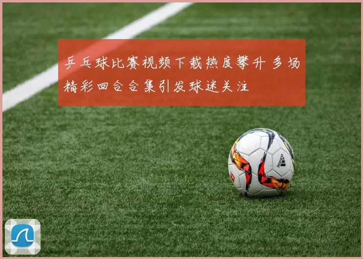 乒乓球比赛视频下载热度攀升 多场精彩回合合集引发球迷关注