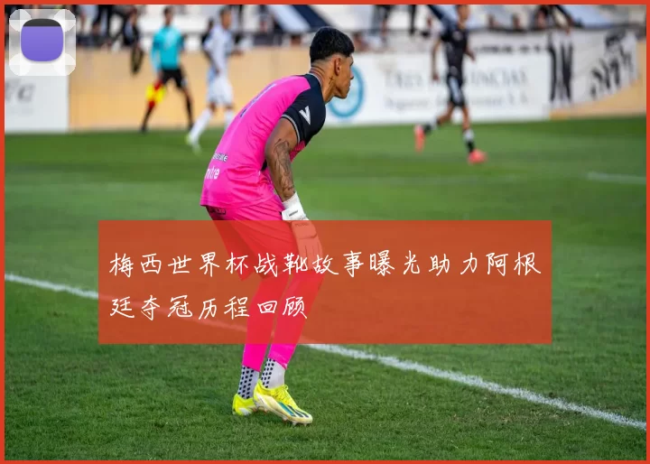 梅西世界杯战靴故事曝光助力阿根廷夺冠历程回顾