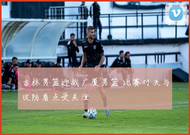 吉林男篮迎战广厦男篮 比赛对决与攻防看点受关注