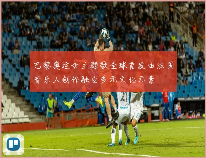 巴黎奥运会主题歌全球首发由法国音乐人创作融合多元文化元素