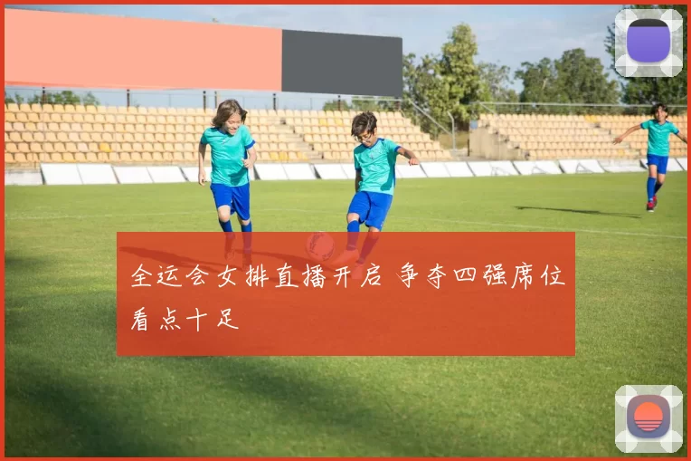 全运会女排直播开启 争夺四强席位看点十足