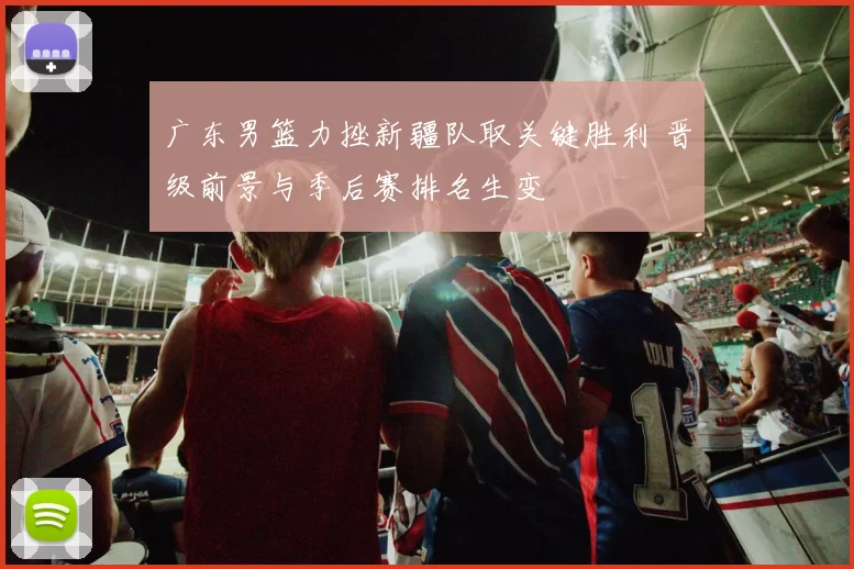 广东男篮力挫新疆队取关键胜利 晋级前景与季后赛排名生变