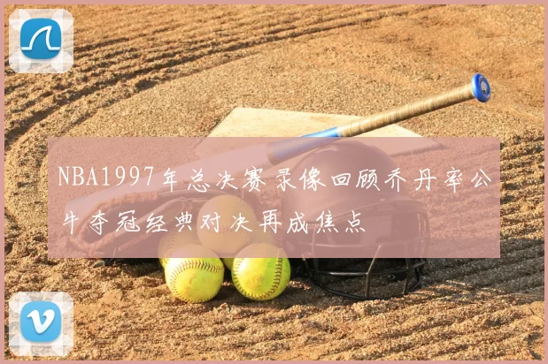 NBA1997年总决赛录像回顾乔丹率公牛夺冠经典对决再成焦点
