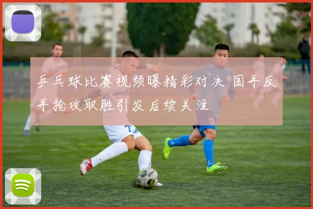 乒乓球比赛视频曝精彩对决 国手反手抢攻取胜引发后续关注
