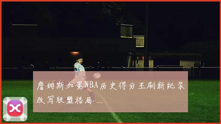 詹姆斯加冕NBA历史得分王刷新纪录改写联盟格局