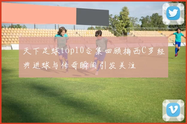 天下足球top10合集回顾梅西C罗经典进球与传奇瞬间引发关注
