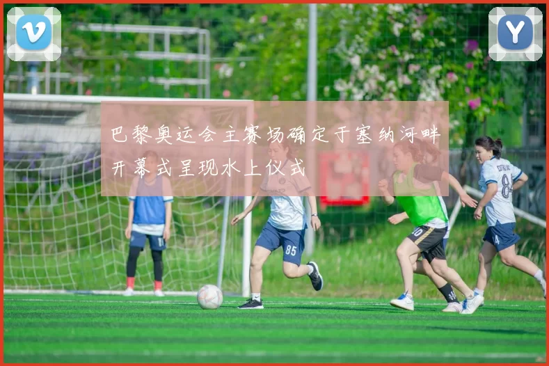 巴黎奥运会主赛场确定于塞纳河畔开幕式呈现水上仪式