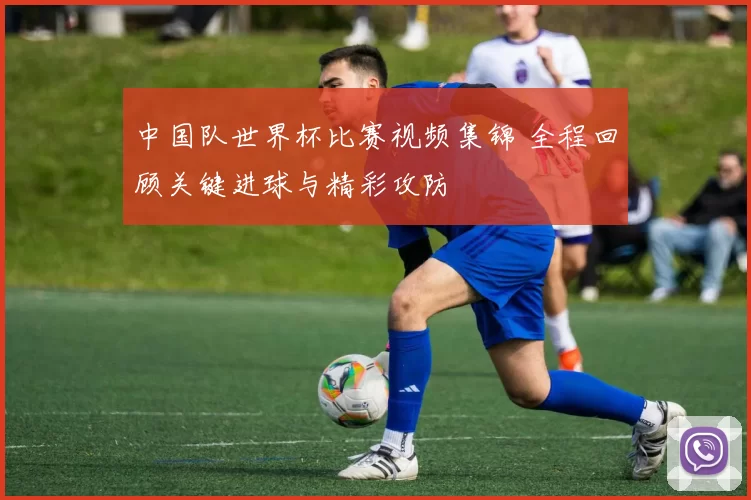 中国队世界杯比赛视频集锦 全程回顾关键进球与精彩攻防