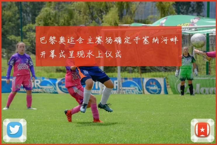 巴黎奥运会主赛场确定于塞纳河畔开幕式呈现水上仪式