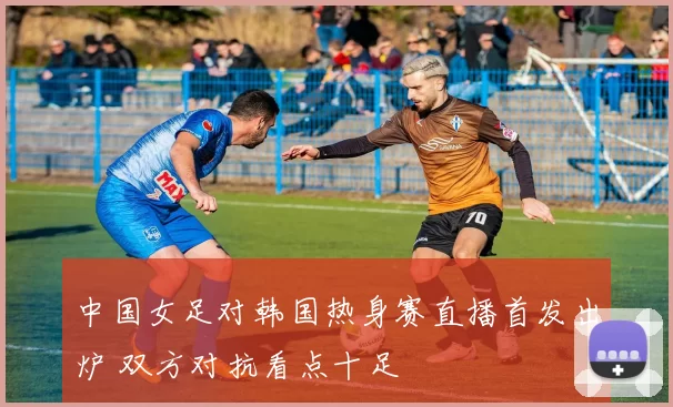 中国女足对韩国热身赛直播首发出炉 双方对抗看点十足