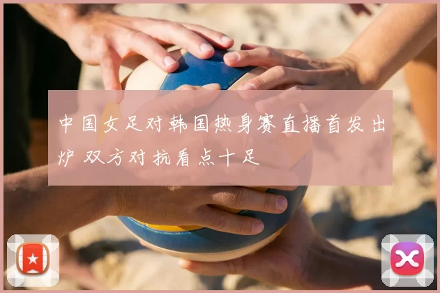 中国女足对韩国热身赛直播首发出炉 双方对抗看点十足