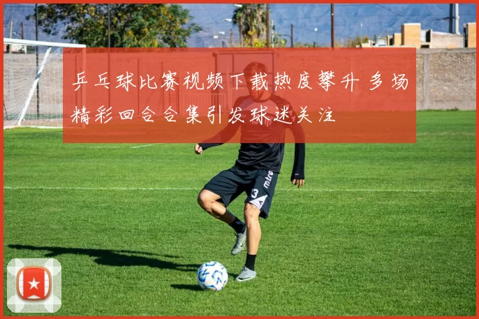 乒乓球比赛视频下载热度攀升 多场精彩回合合集引发球迷关注