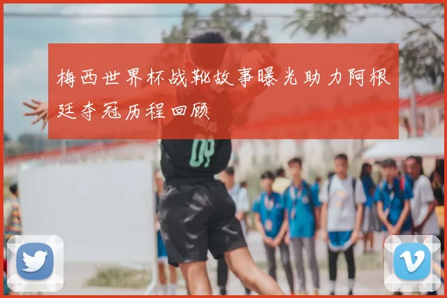 梅西世界杯战靴故事曝光助力阿根廷夺冠历程回顾