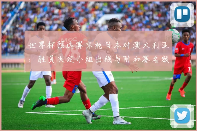 世界杯预选赛末轮日本对澳大利亚，胜负决定小组出线与附加赛名额