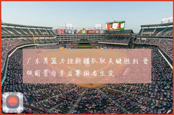 广东男篮力挫新疆队取关键胜利 晋级前景与季后赛排名生变