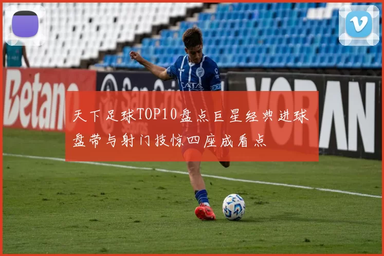 天下足球TOP10盘点巨星经典进球 盘带与射门技惊四座成看点