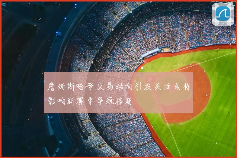 詹姆斯哈登交易动向引发关注或将影响新赛季争冠格局