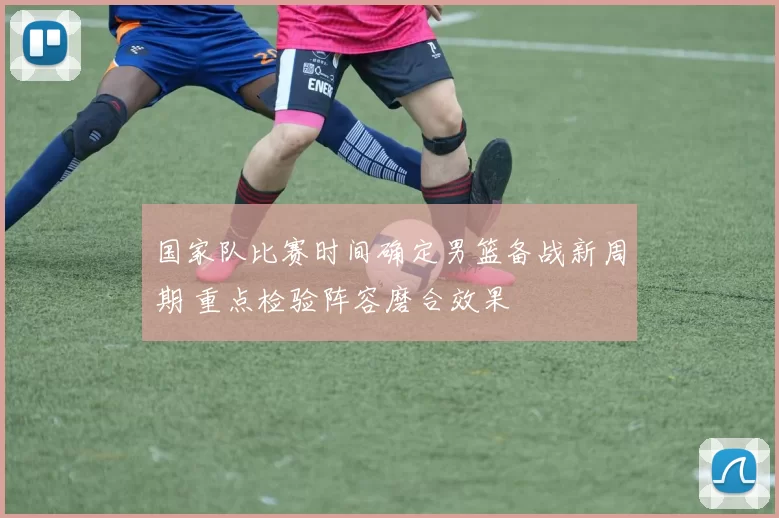 国家队比赛时间确定男篮备战新周期 重点检验阵容磨合效果