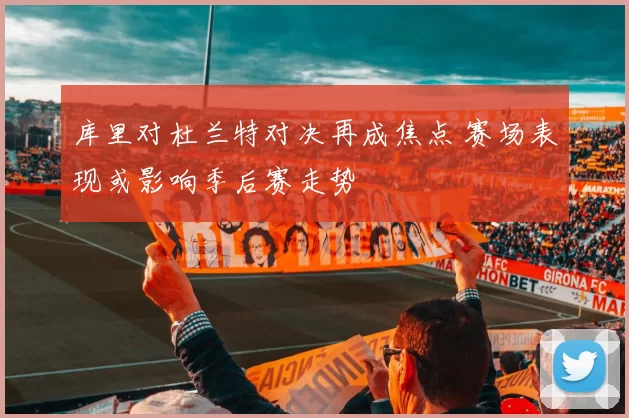 库里对杜兰特对决再成焦点 赛场表现或影响季后赛走势